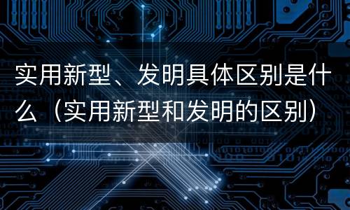 实用新型、发明具体区别是什么（实用新型和发明的区别）