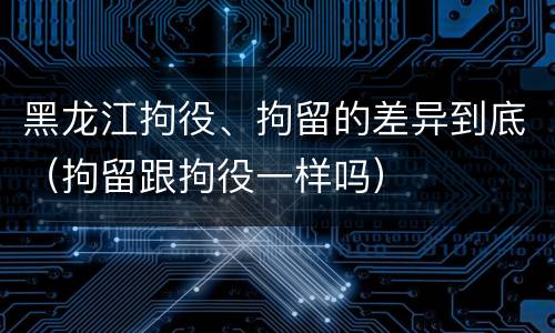 黑龙江拘役、拘留的差异到底（拘留跟拘役一样吗）