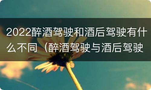 2022醉酒驾驶和酒后驾驶有什么不同（醉酒驾驶与酒后驾驶承担的法律责任有何区别?）