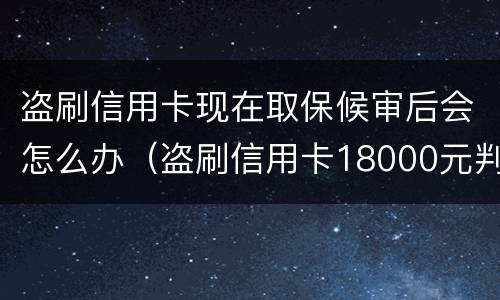 盗刷信用卡现在取保候审后会怎么办（盗刷信用卡18000元判刑多久）