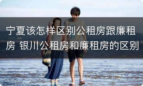 宁夏该怎样区别公租房跟廉租房 银川公租房和廉租房的区别