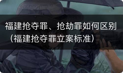 福建抢夺罪、抢劫罪如何区别（福建抢夺罪立案标准）