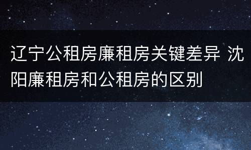 辽宁公租房廉租房关键差异 沈阳廉租房和公租房的区别