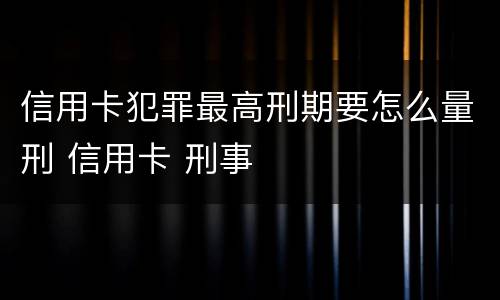 信用卡犯罪最高刑期要怎么量刑 信用卡 刑事