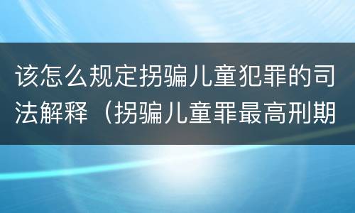 该怎么规定拐骗儿童犯罪的司法解释（拐骗儿童罪最高刑期）