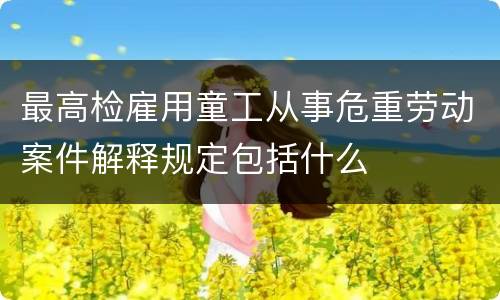 最高检雇用童工从事危重劳动案件解释规定包括什么