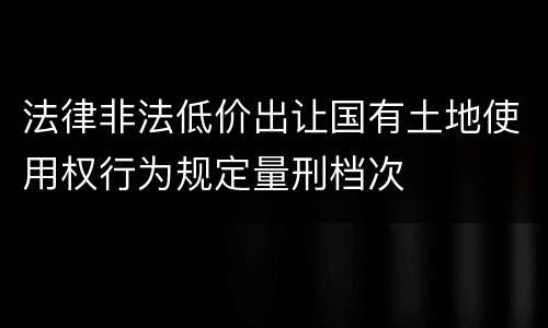 法律非法低价出让国有土地使用权行为规定量刑档次