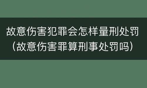 故意伤害犯罪会怎样量刑处罚（故意伤害罪算刑事处罚吗）