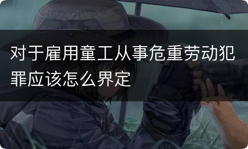 对于雇用童工从事危重劳动犯罪应该怎么界定