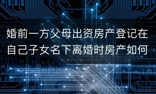 婚前一方父母出资房产登记在自己子女名下离婚时房产如何分割