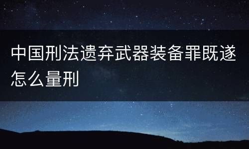 中国刑法遗弃武器装备罪既遂怎么量刑