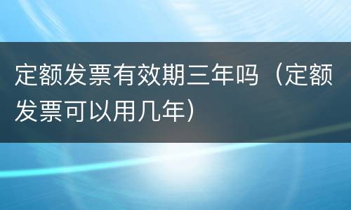 定额发票有效期三年吗（定额发票可以用几年）