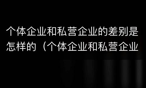 个体企业和私营企业的差别是怎样的（个体企业和私营企业的区别）