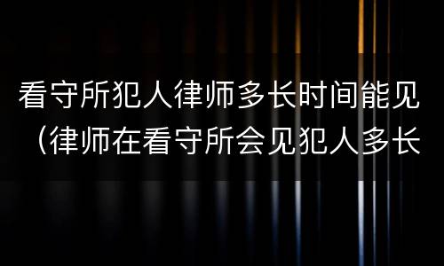看守所犯人律师多长时间能见（律师在看守所会见犯人多长时间）