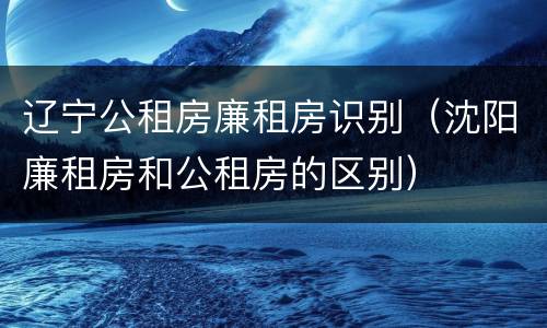 辽宁公租房廉租房识别（沈阳廉租房和公租房的区别）