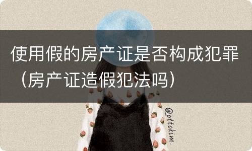 使用假的房产证是否构成犯罪（房产证造假犯法吗）