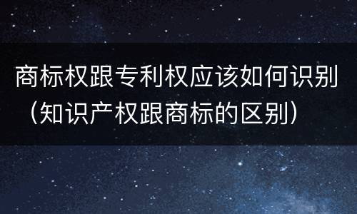 商标权跟专利权应该如何识别（知识产权跟商标的区别）