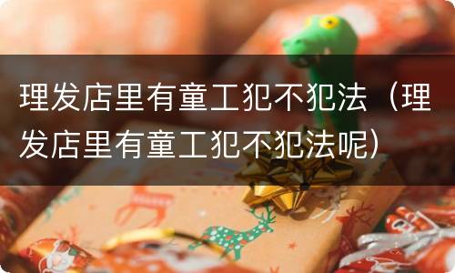 理发店里有童工犯不犯法（理发店里有童工犯不犯法呢）