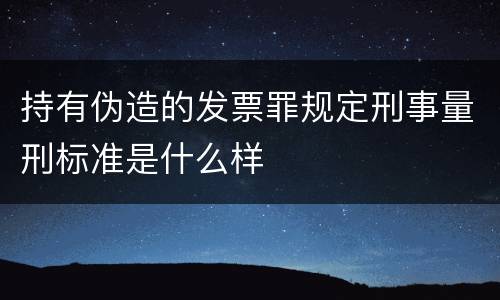 持有伪造的发票罪规定刑事量刑标准是什么样