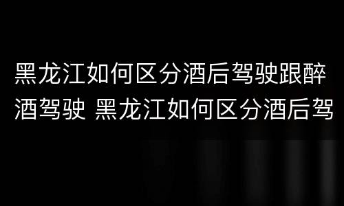 黑龙江如何区分酒后驾驶跟醉酒驾驶 黑龙江如何区分酒后驾驶跟醉酒驾驶人