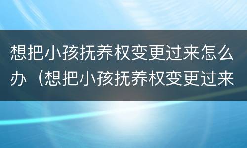 想把小孩抚养权变更过来怎么办（想把小孩抚养权变更过来怎么办理）