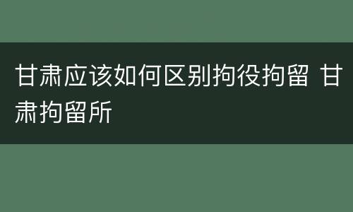 甘肃应该如何区别拘役拘留 甘肃拘留所