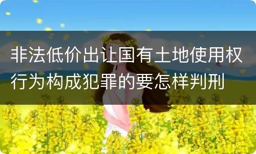 非法低价出让国有土地使用权行为构成犯罪的要怎样判刑
