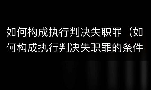 如何构成执行判决失职罪（如何构成执行判决失职罪的条件）