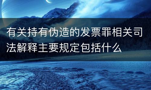 有关持有伪造的发票罪相关司法解释主要规定包括什么