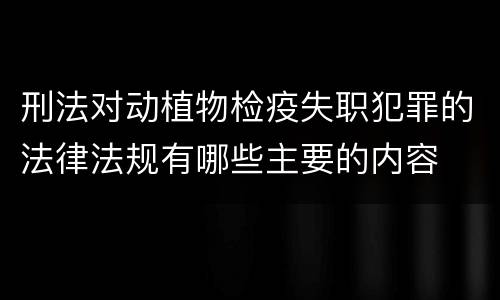 刑法对动植物检疫失职犯罪的法律法规有哪些主要的内容