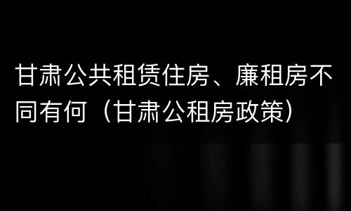 甘肃公共租赁住房、廉租房不同有何（甘肃公租房政策）