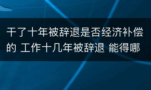 干了十年被辞退是否经济补偿的 工作十几年被辞退 能得哪些赔偿