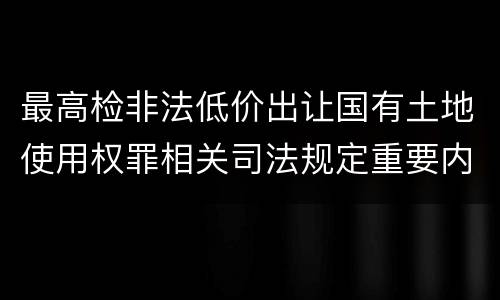 最高检非法低价出让国有土地使用权罪相关司法规定重要内容是什么