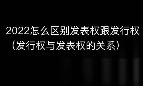 2022怎么区别发表权跟发行权（发行权与发表权的关系）
