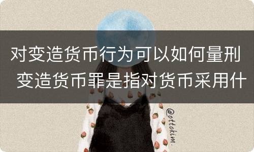 对变造货币行为可以如何量刑 变造货币罪是指对货币采用什么方法