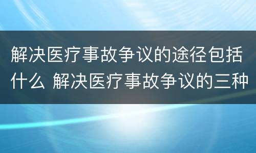 解决医疗事故争议的途径包括什么 解决医疗事故争议的三种途径