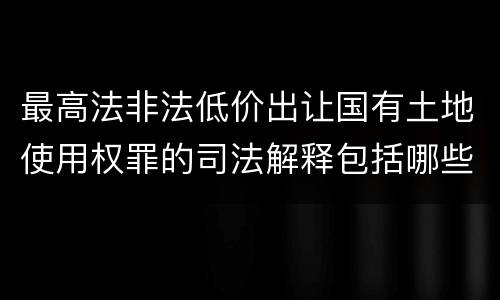 最高法非法低价出让国有土地使用权罪的司法解释包括哪些重要规定