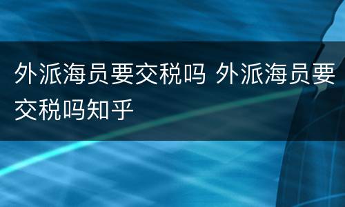 外派海员要交税吗 外派海员要交税吗知乎