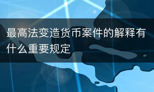 最高法变造货币案件的解释有什么重要规定