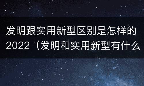 发明跟实用新型区别是怎样的2022（发明和实用新型有什么区别）