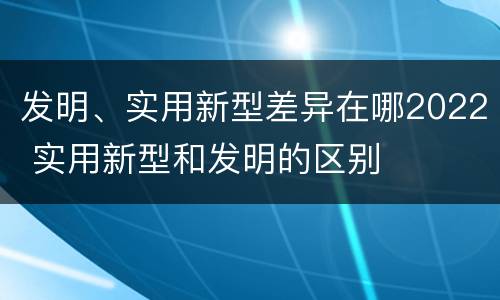 发明、实用新型差异在哪2022 实用新型和发明的区别