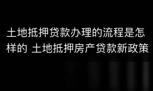 土地抵押贷款办理的流程是怎样的 土地抵押房产贷款新政策