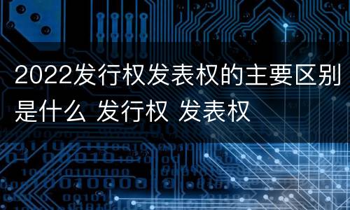 2022发行权发表权的主要区别是什么 发行权 发表权