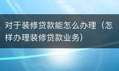 对于装修贷款能怎么办理（怎样办理装修贷款业务）