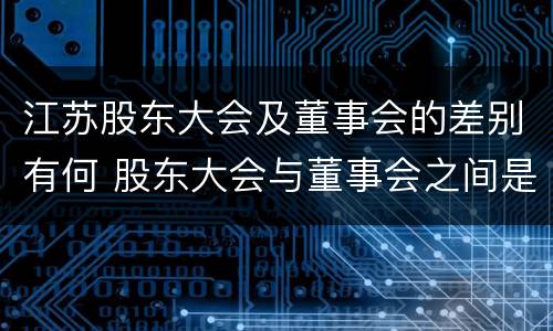 江苏股东大会及董事会的差别有何 股东大会与董事会之间是什么关系