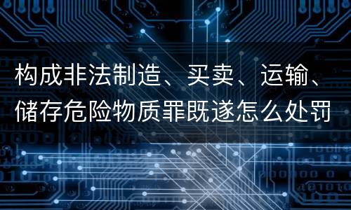 构成非法制造、买卖、运输、储存危险物质罪既遂怎么处罚