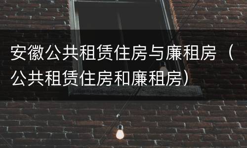 安徽公共租赁住房与廉租房（公共租赁住房和廉租房）
