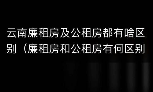 云南廉租房及公租房都有啥区别（廉租房和公租房有何区别）