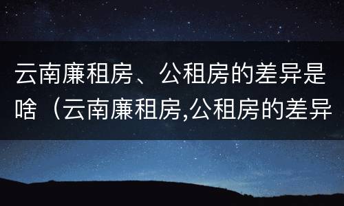 云南廉租房、公租房的差异是啥（云南廉租房,公租房的差异是啥啊）
