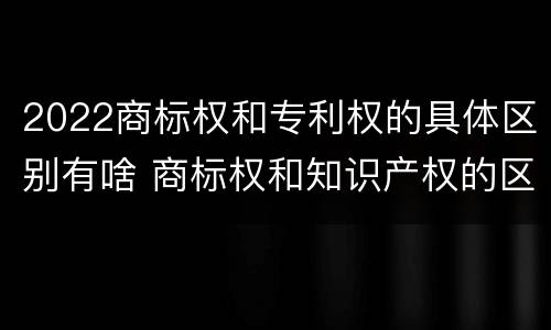 2022商标权和专利权的具体区别有啥 商标权和知识产权的区别